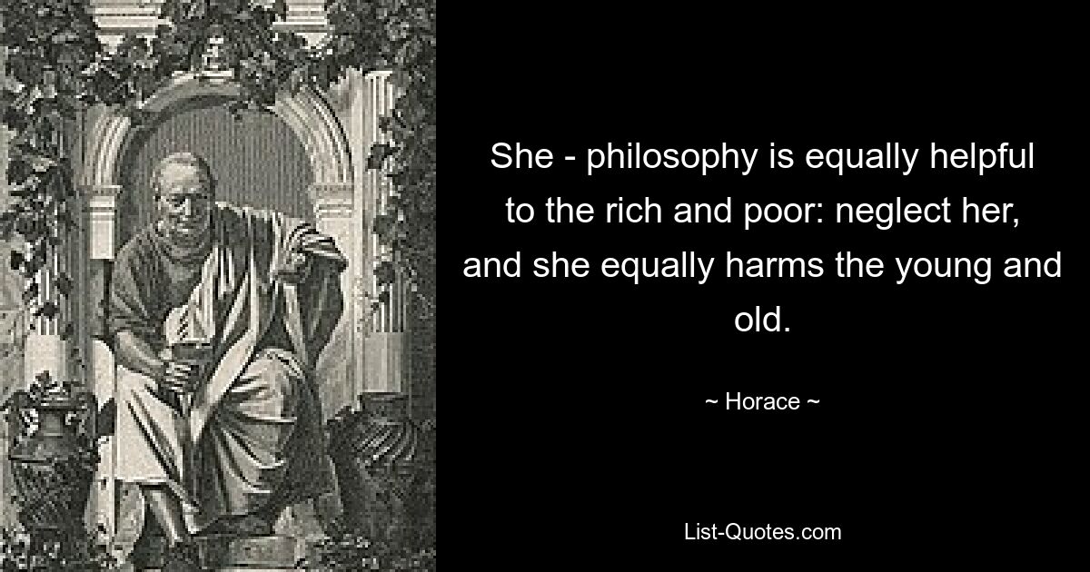 She - philosophy is equally helpful to the rich and poor: neglect her, and she equally harms the young and old. — © Horace