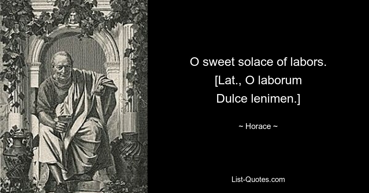 O sweet solace of labors.
[Lat., O laborum
Dulce lenimen.] — © Horace