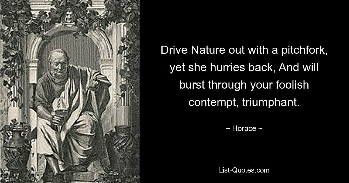 Drive Nature out with a pitchfork, yet she hurries back, And will burst through your foolish contempt, triumphant. — © Horace