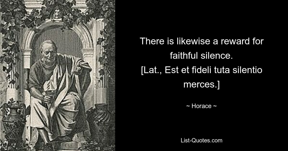 There is likewise a reward for faithful silence.
[Lat., Est et fideli tuta silentio merces.] — © Horace