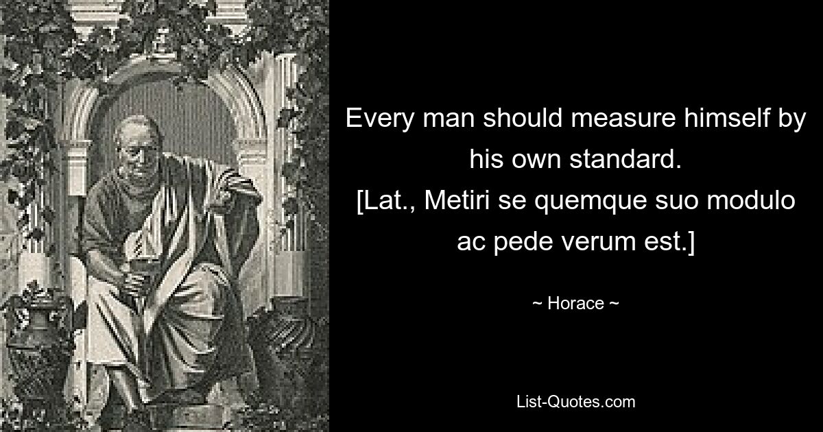 Every man should measure himself by his own standard.
[Lat., Metiri se quemque suo modulo ac pede verum est.] — © Horace