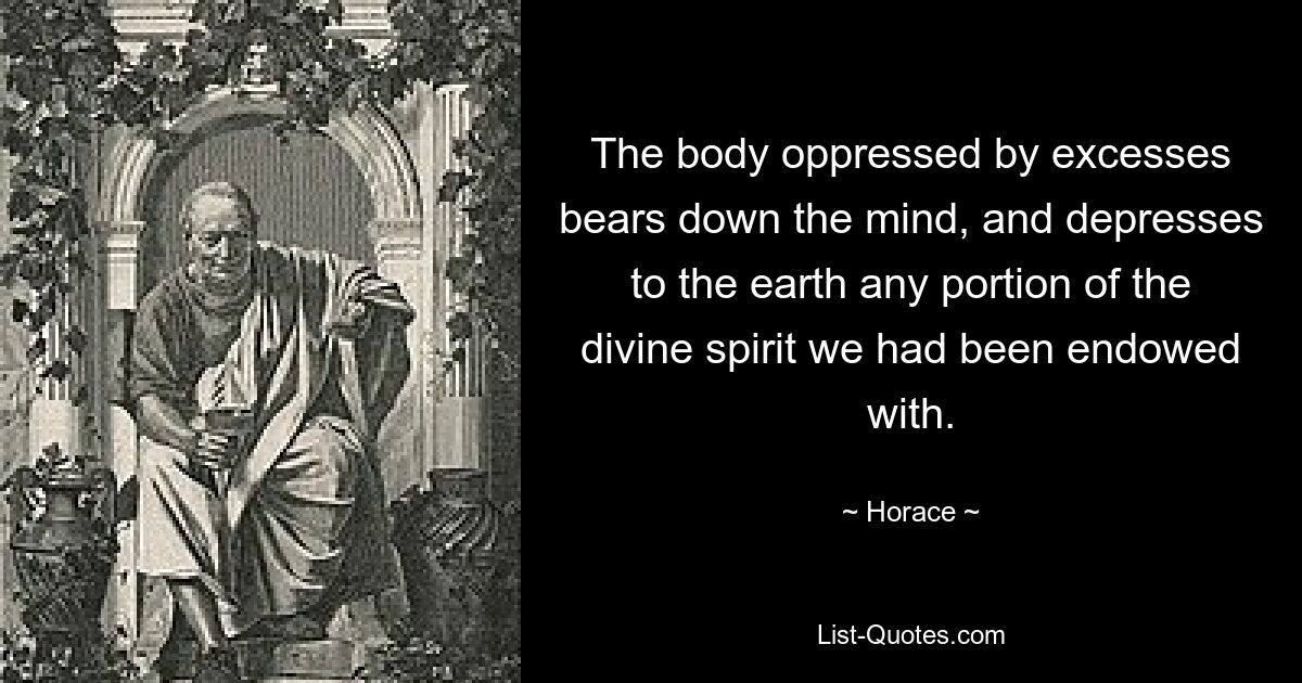 The body oppressed by excesses bears down the mind, and depresses to the earth any portion of the divine spirit we had been endowed with. — © Horace