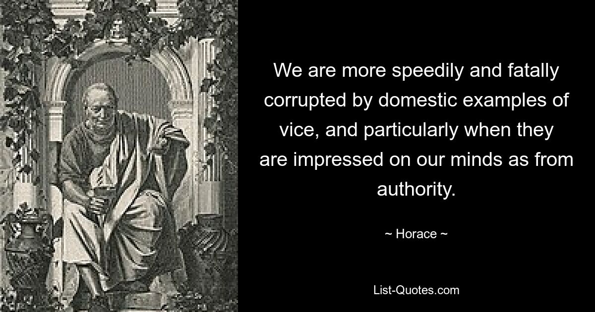 We are more speedily and fatally corrupted by domestic examples of vice, and particularly when they are impressed on our minds as from authority. — © Horace