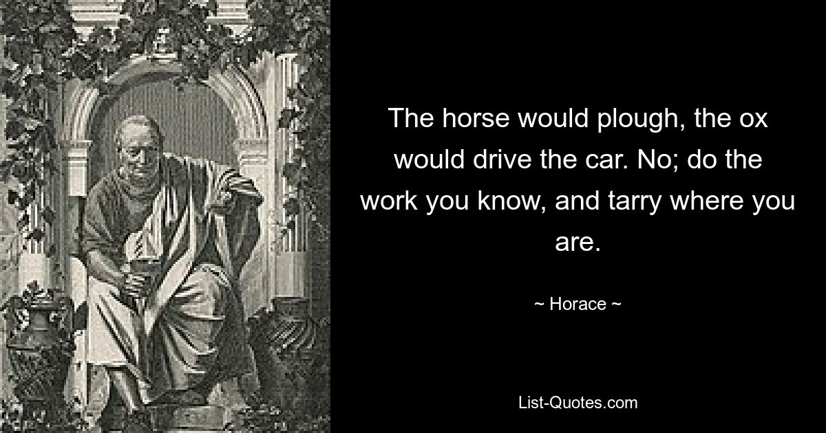 The horse would plough, the ox would drive the car. No; do the work you know, and tarry where you are. — © Horace