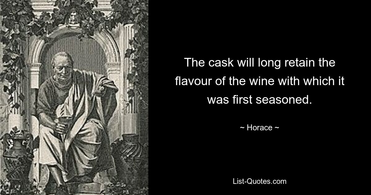 The cask will long retain the flavour of the wine with which it was first seasoned. — © Horace