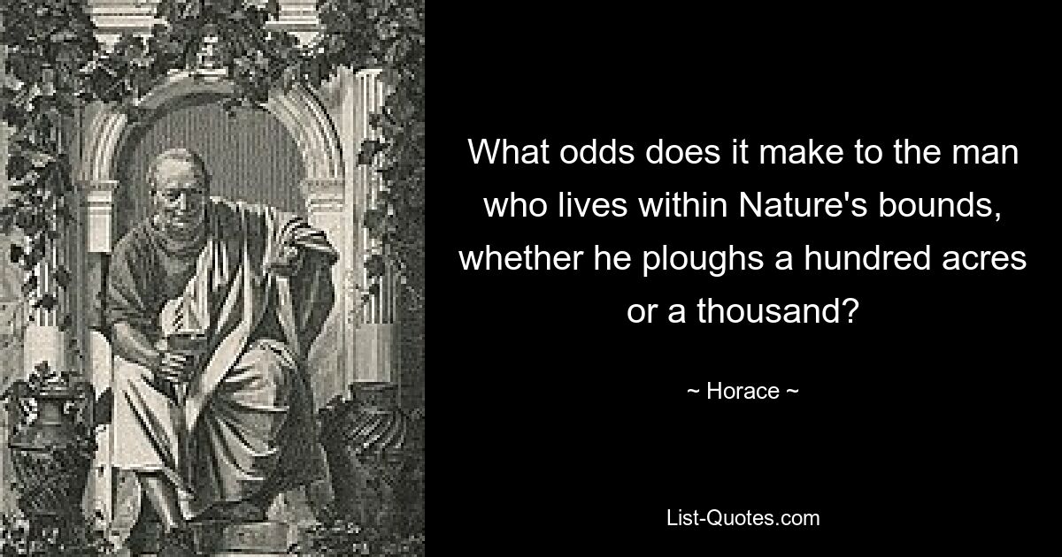 What odds does it make to the man who lives within Nature's bounds, whether he ploughs a hundred acres or a thousand? — © Horace