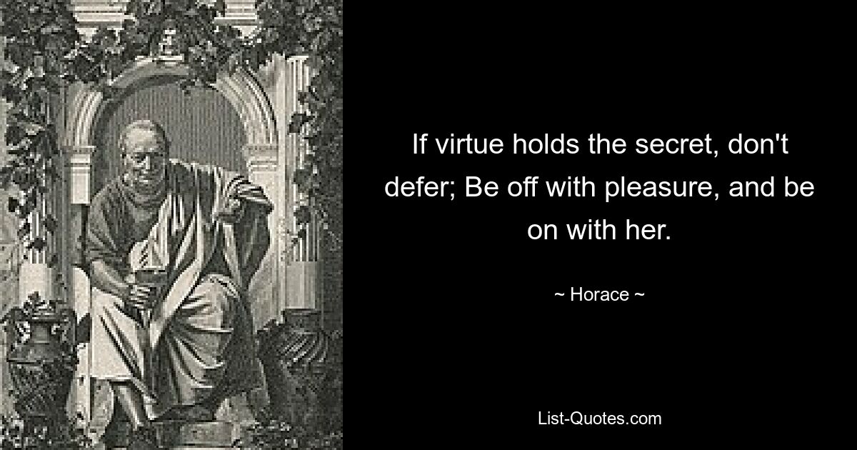 If virtue holds the secret, don't defer; Be off with pleasure, and be on with her. — © Horace