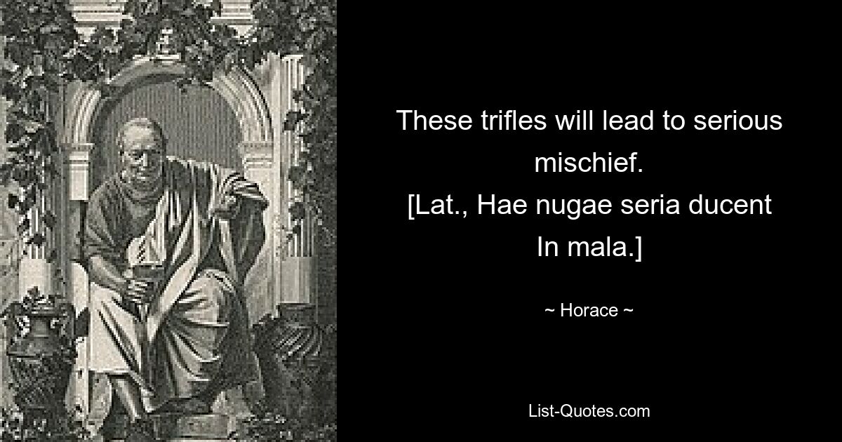 These trifles will lead to serious mischief.
[Lat., Hae nugae seria ducent
In mala.] — © Horace