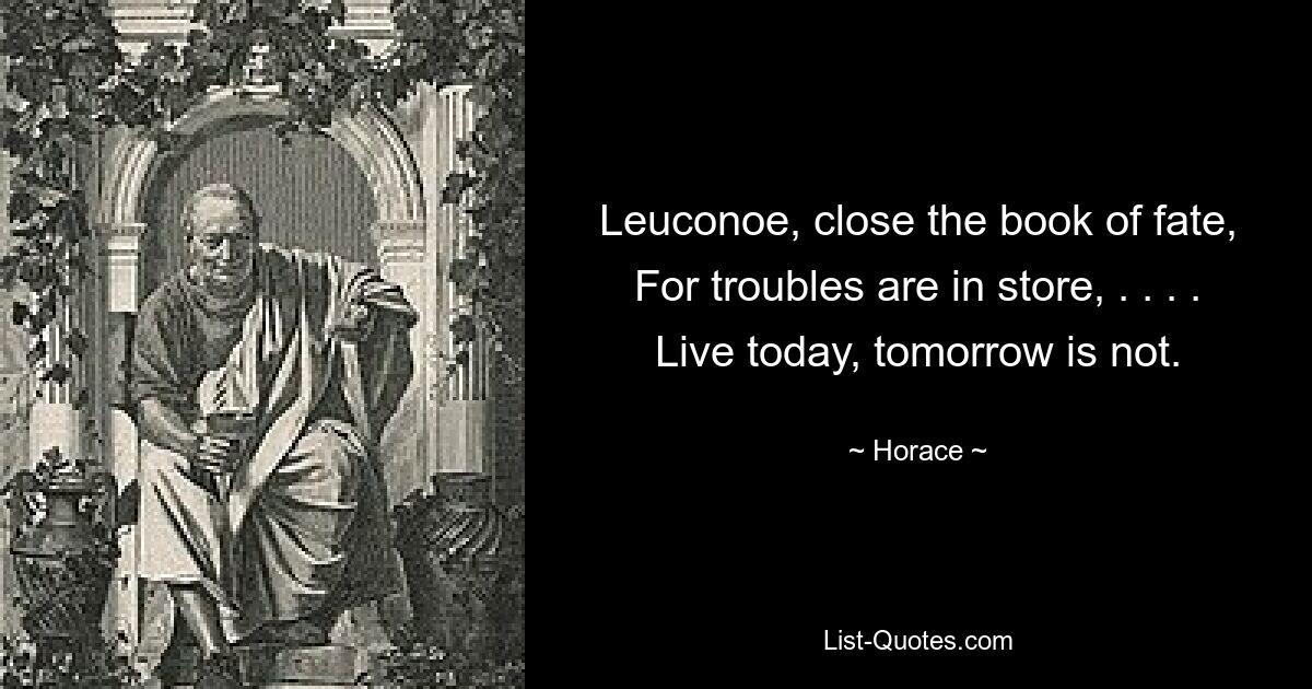 Leuconoe, close the book of fate, For troubles are in store, . . . . Live today, tomorrow is not. — © Horace