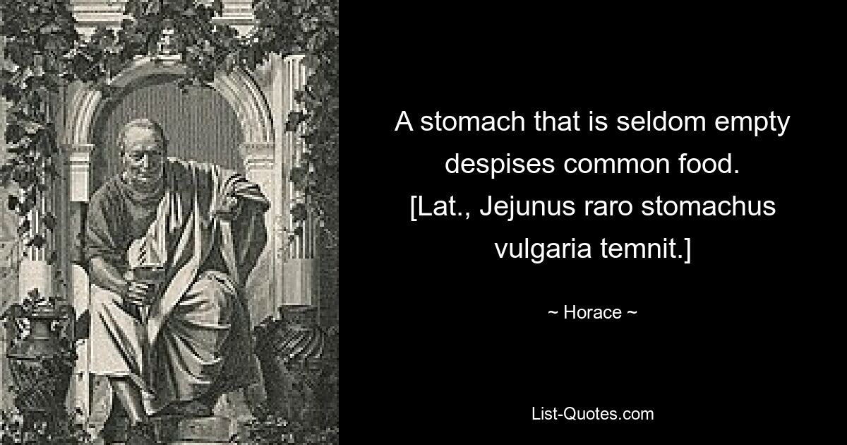 A stomach that is seldom empty despises common food.
[Lat., Jejunus raro stomachus vulgaria temnit.] — © Horace