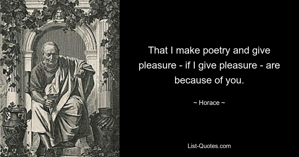 That I make poetry and give pleasure - if I give pleasure - are because of you. — © Horace