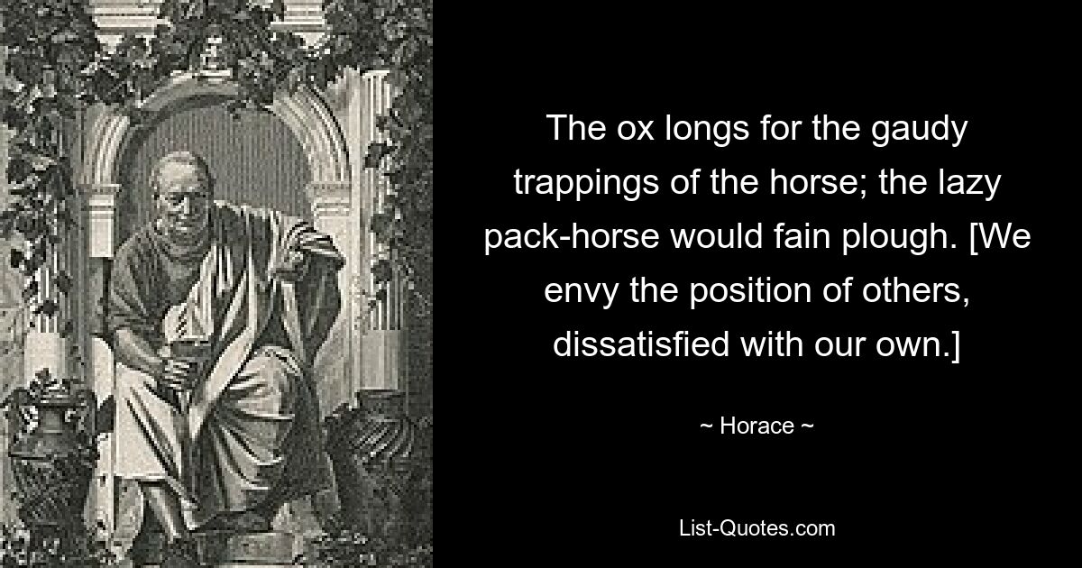 The ox longs for the gaudy trappings of the horse; the lazy pack-horse would fain plough. [We envy the position of others, dissatisfied with our own.] — © Horace