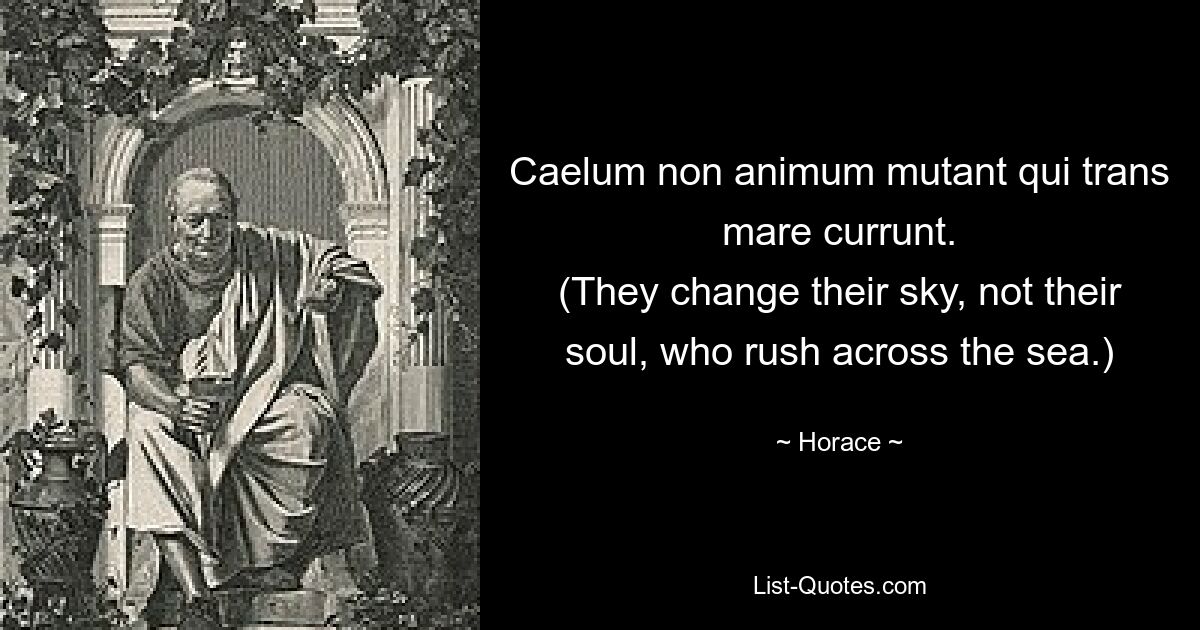 Caelum non animum mutant qui trans mare currunt.
(They change their sky, not their soul, who rush across the sea.) — © Horace