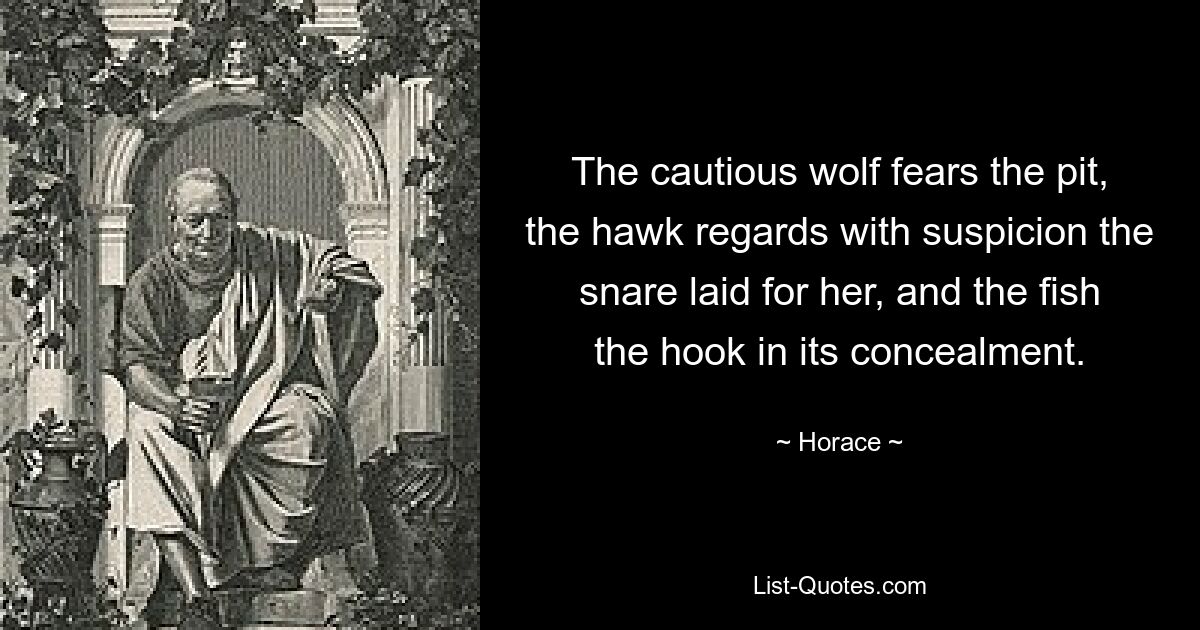 The cautious wolf fears the pit, the hawk regards with suspicion the snare laid for her, and the fish the hook in its concealment. — © Horace