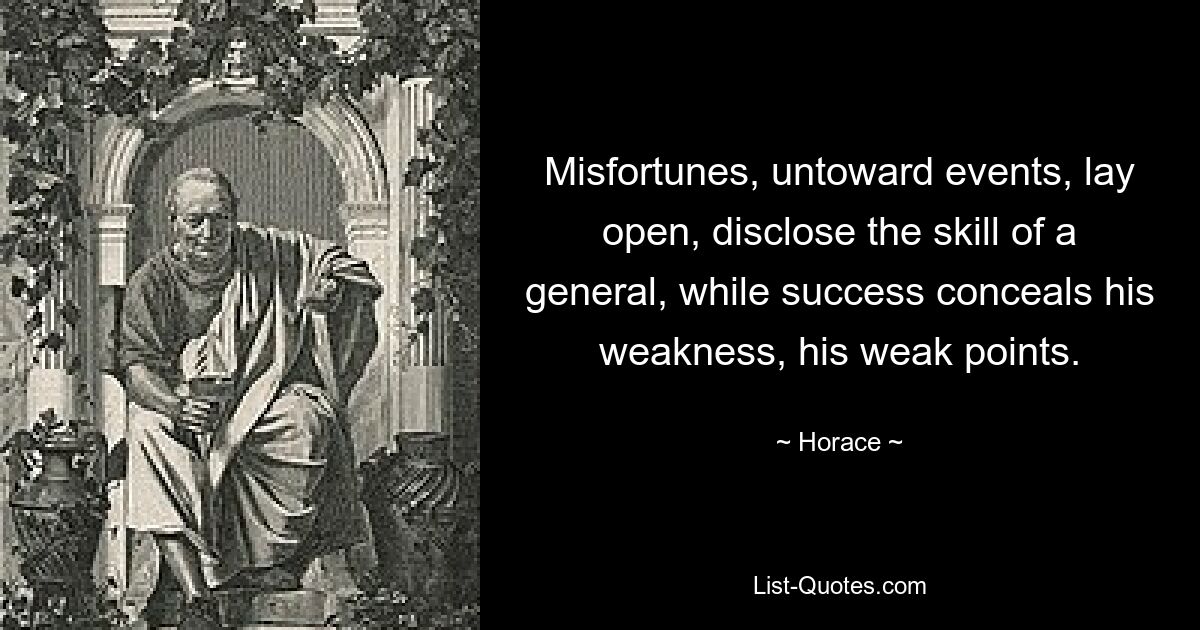 Misfortunes, untoward events, lay open, disclose the skill of a general, while success conceals his weakness, his weak points. — © Horace