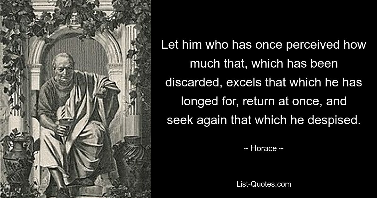 Let him who has once perceived how much that, which has been discarded, excels that which he has longed for, return at once, and seek again that which he despised. — © Horace