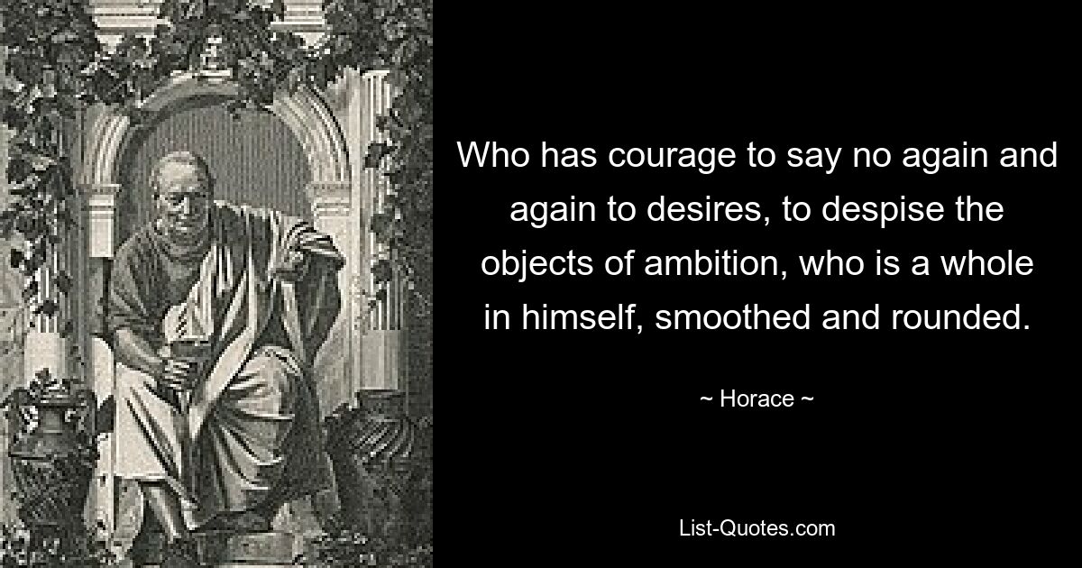 Who has courage to say no again and again to desires, to despise the objects of ambition, who is a whole in himself, smoothed and rounded. — © Horace