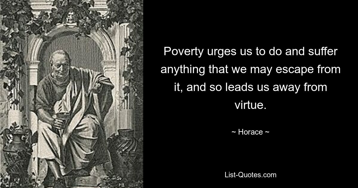 Poverty urges us to do and suffer anything that we may escape from it, and so leads us away from virtue. — © Horace