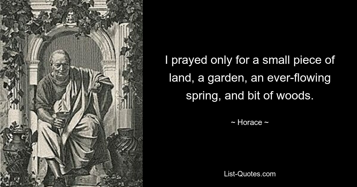 I prayed only for a small piece of land, a garden, an ever-flowing spring, and bit of woods. — © Horace