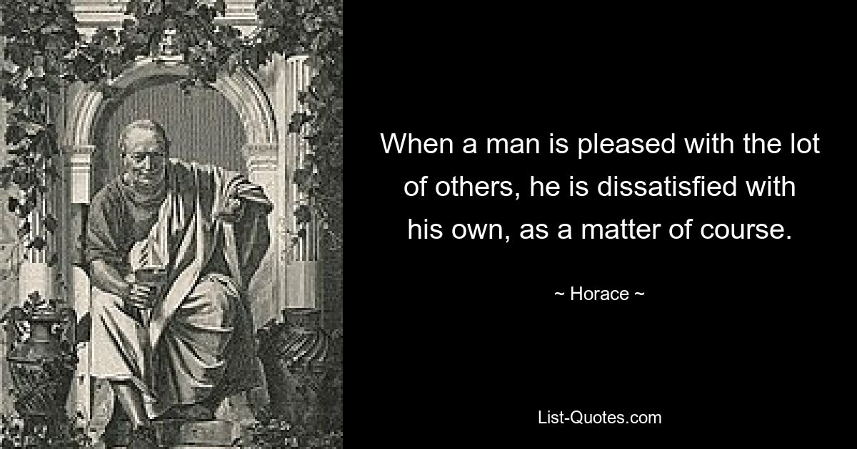 When a man is pleased with the lot of others, he is dissatisfied with his own, as a matter of course. — © Horace