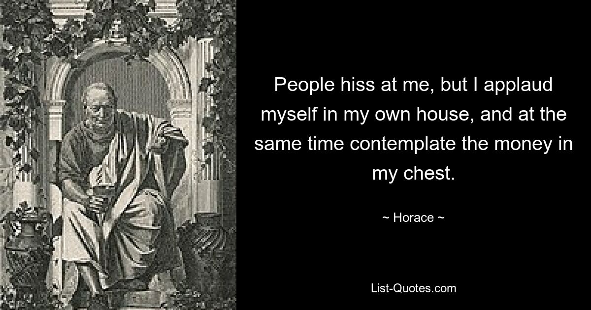 People hiss at me, but I applaud myself in my own house, and at the same time contemplate the money in my chest. — © Horace