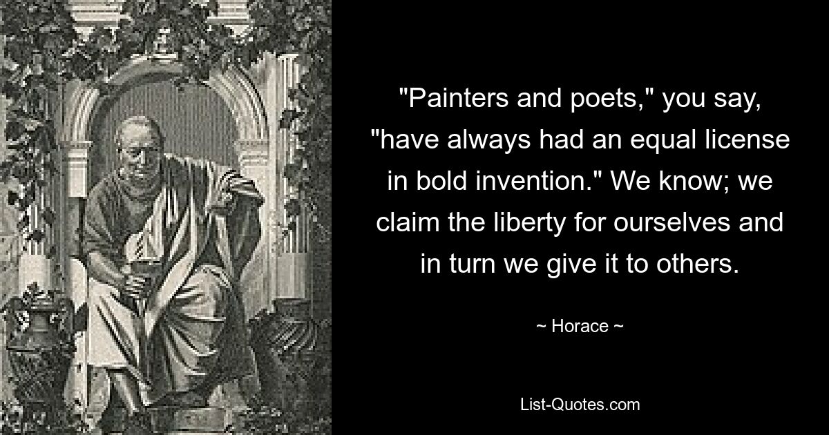 "Painters and poets," you say, "have always had an equal license in bold invention." We know; we claim the liberty for ourselves and in turn we give it to others. — © Horace