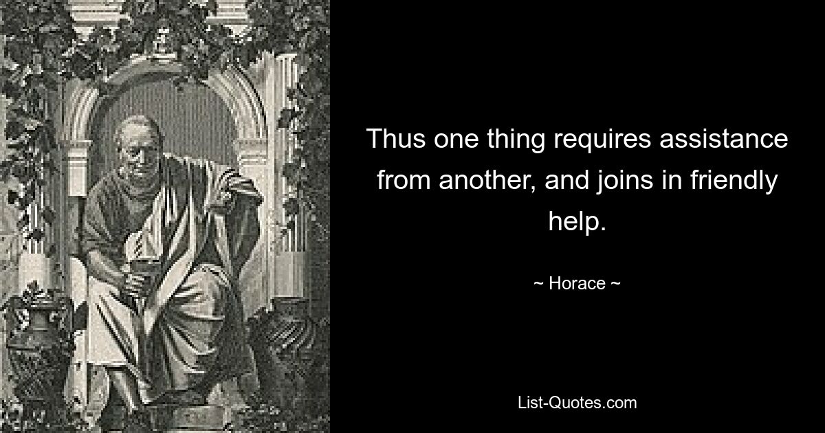 Thus one thing requires assistance from another, and joins in friendly help. — © Horace