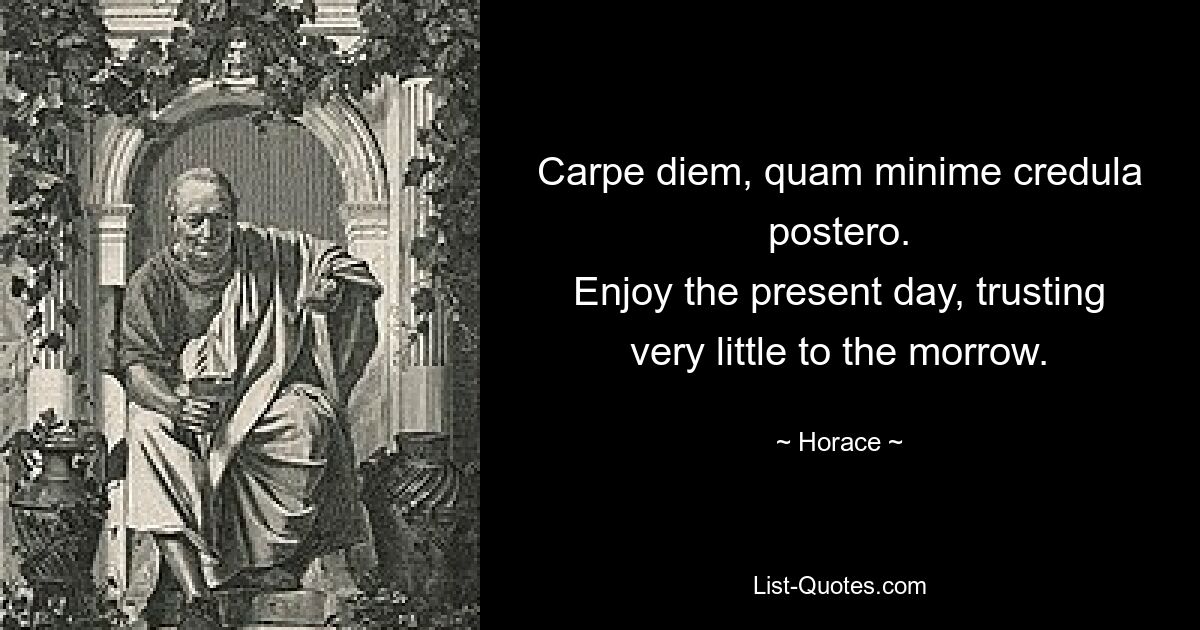 Carpe diem, quam minime credula postero.
Enjoy the present day, trusting very little to the morrow. — © Horace