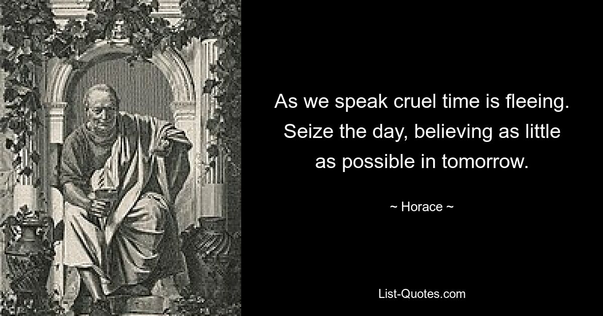 As we speak cruel time is fleeing. Seize the day, believing as little as possible in tomorrow. — © Horace