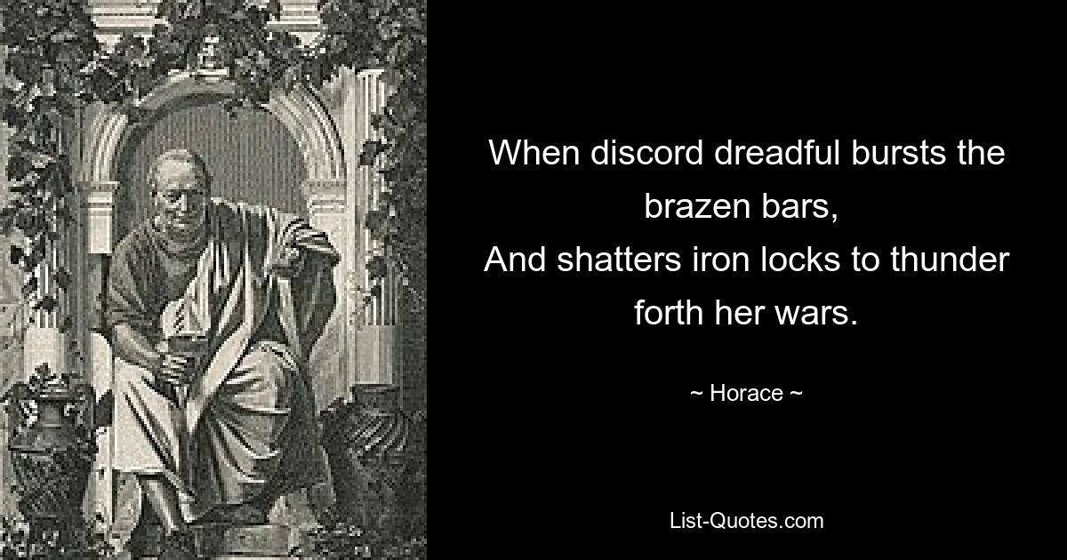 When discord dreadful bursts the brazen bars, 
And shatters iron locks to thunder forth her wars. — © Horace