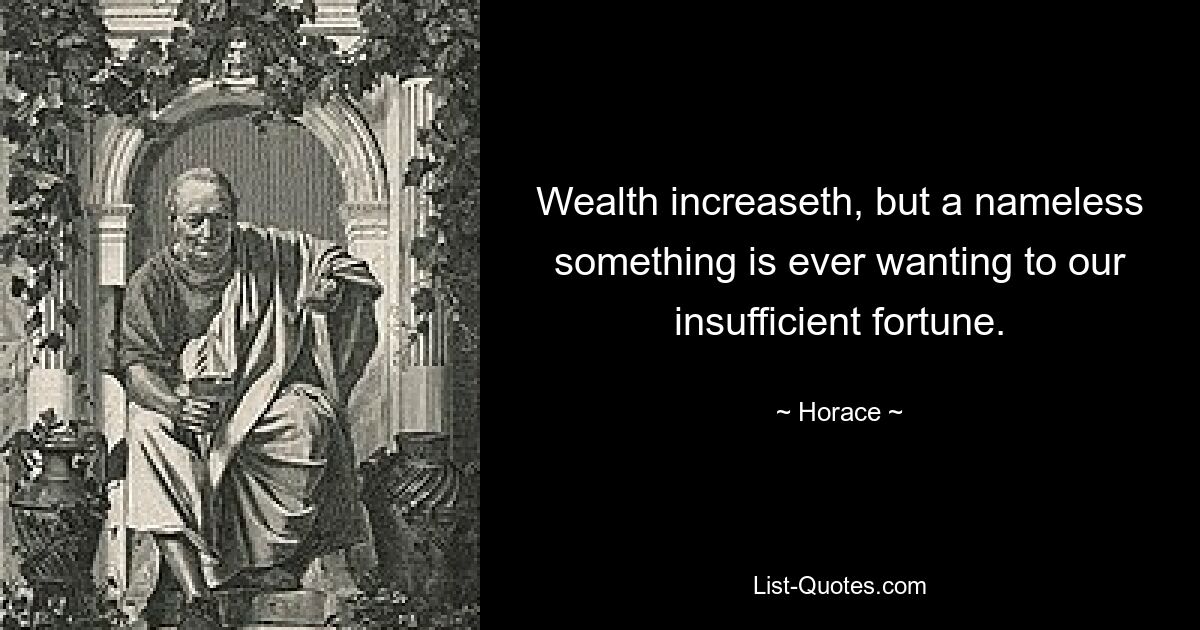 Wealth increaseth, but a nameless something is ever wanting to our insufficient fortune. — © Horace