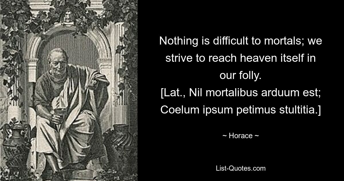 Nothing is difficult to mortals; we strive to reach heaven itself in our folly.
[Lat., Nil mortalibus arduum est;
Coelum ipsum petimus stultitia.] — © Horace