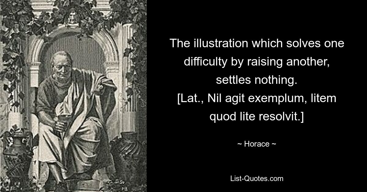 Die Veranschaulichung, die eine Schwierigkeit löst, indem sie eine andere aufwirft, klärt nichts. [Lat., Nil agit exemplum, litem quod lite resolvit.] — © Horace