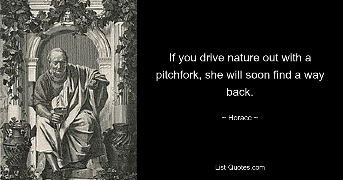 If you drive nature out with a pitchfork, she will soon find a way back. — © Horace