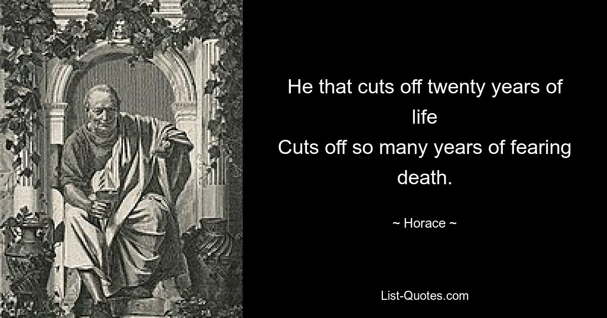 He that cuts off twenty years of life
Cuts off so many years of fearing death. — © Horace