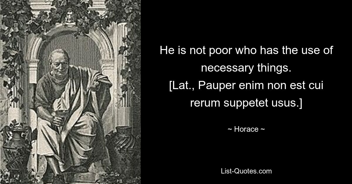 He is not poor who has the use of necessary things.
[Lat., Pauper enim non est cui rerum suppetet usus.] — © Horace