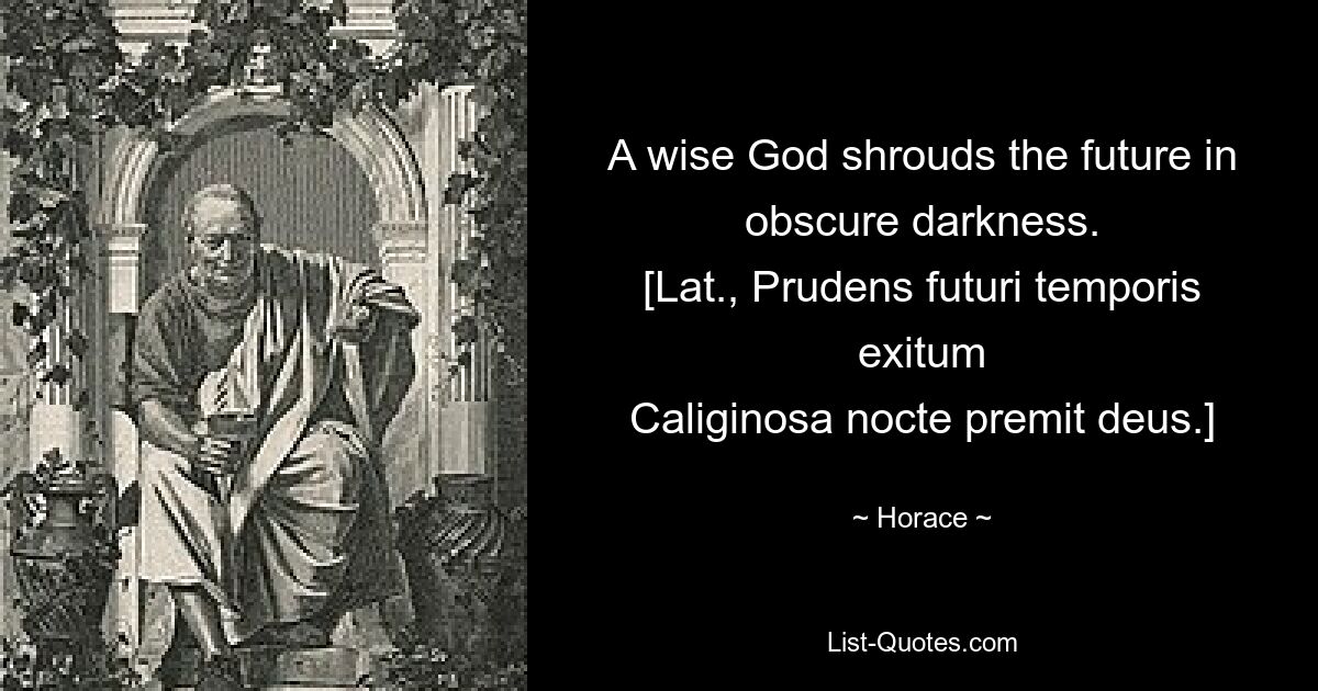 A wise God shrouds the future in obscure darkness.
[Lat., Prudens futuri temporis exitum
Caliginosa nocte premit deus.] — © Horace