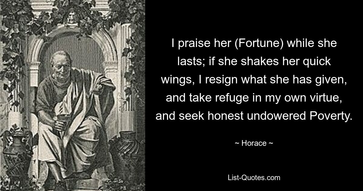 I praise her (Fortune) while she lasts; if she shakes her quick wings, I resign what she has given, and take refuge in my own virtue, and seek honest undowered Poverty. — © Horace