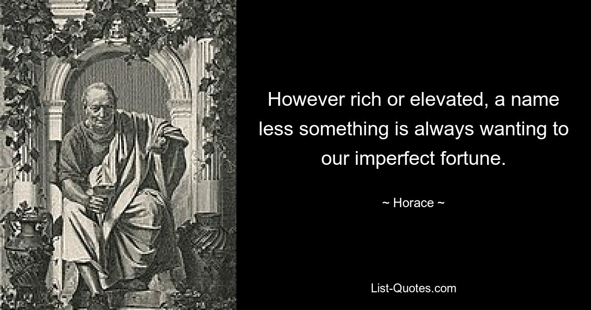 However rich or elevated, a name less something is always wanting to our imperfect fortune. — © Horace