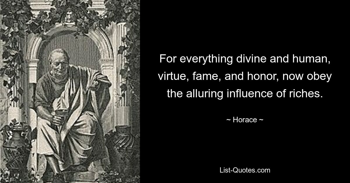 For everything divine and human, virtue, fame, and honor, now obey the alluring influence of riches. — © Horace