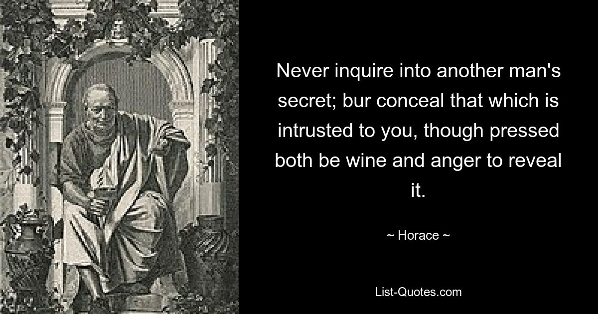 Never inquire into another man's secret; bur conceal that which is intrusted to you, though pressed both be wine and anger to reveal it. — © Horace