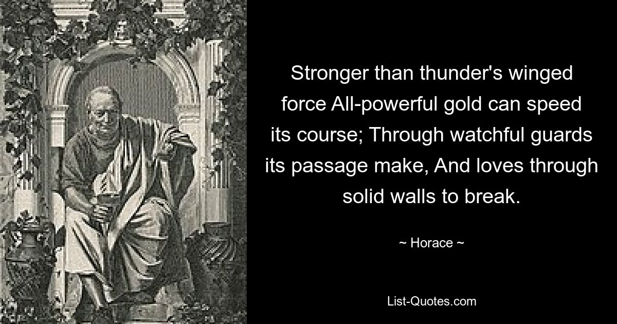 Stärker als die geflügelte Kraft des Donners. Das allmächtige Gold kann seinen Lauf beschleunigen. Durch wachsame Wächter bahnt er sich den Weg und liebt es, feste Mauern zu durchbrechen. — © Horace 