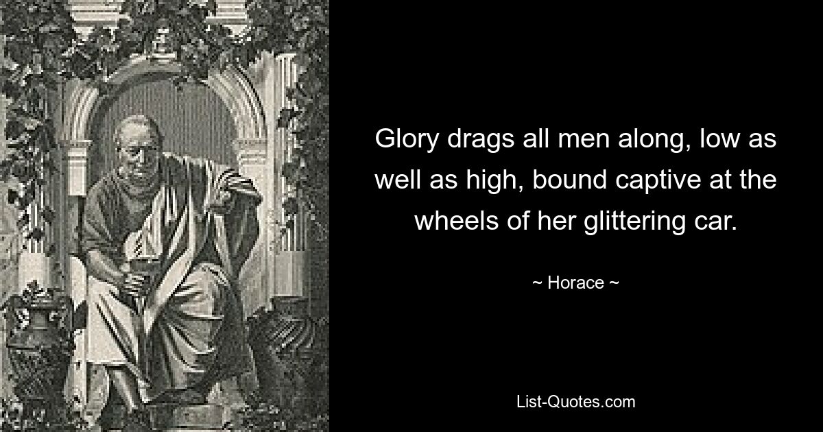 Glory drags all men along, low as well as high, bound captive at the wheels of her glittering car. — © Horace