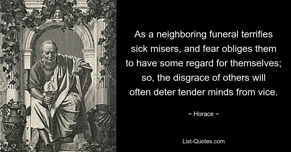 As a neighboring funeral terrifies sick misers, and fear obliges them to have some regard for themselves; so, the disgrace of others will often deter tender minds from vice. — © Horace