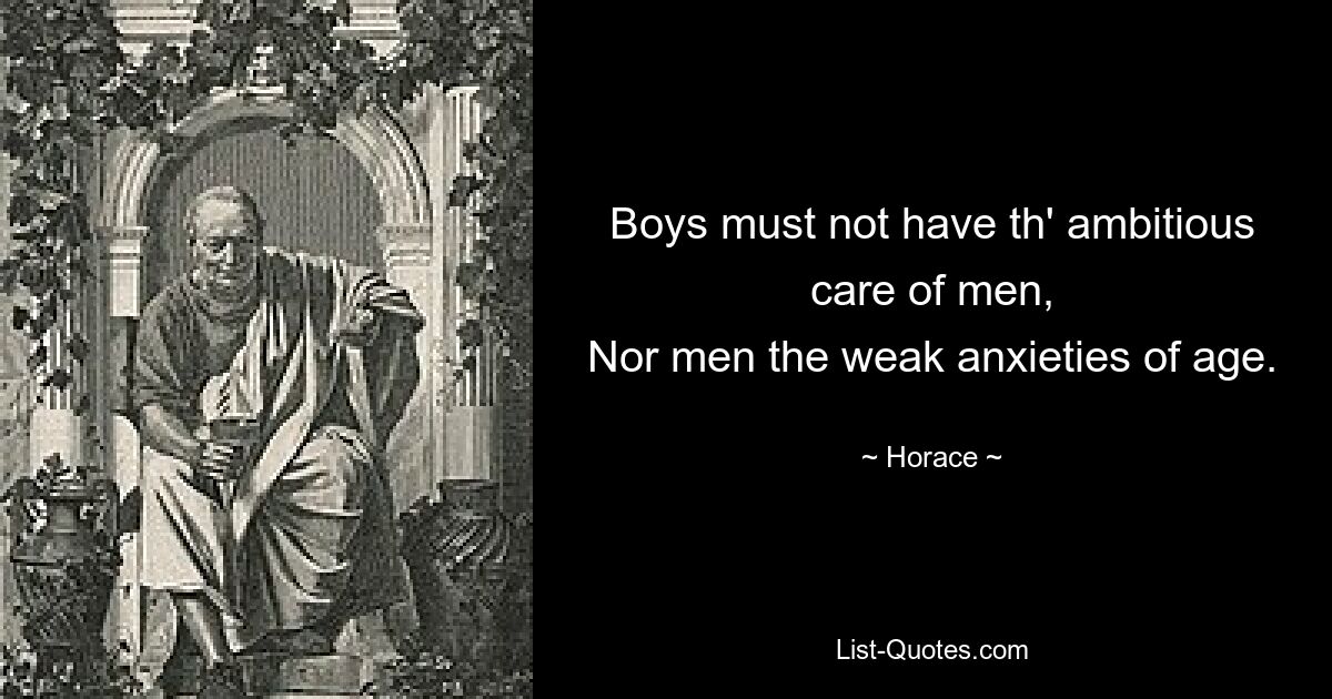 Boys must not have th' ambitious care of men,
Nor men the weak anxieties of age. — © Horace