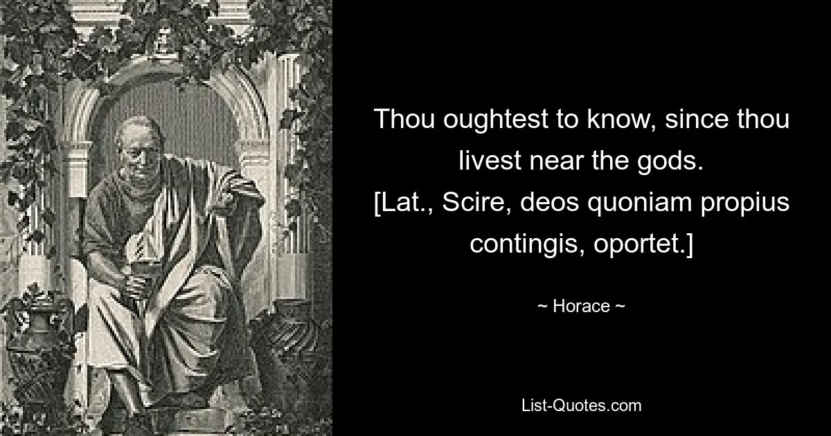 Thou oughtest to know, since thou livest near the gods.
[Lat., Scire, deos quoniam propius contingis, oportet.] — © Horace