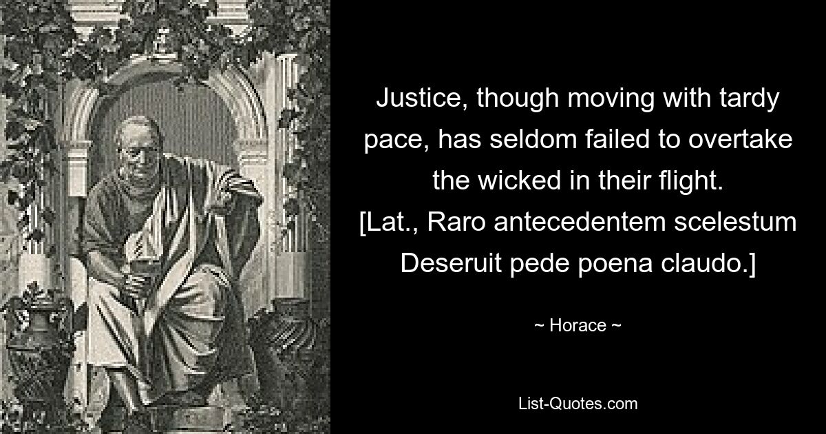 Justice, though moving with tardy pace, has seldom failed to overtake the wicked in their flight.
[Lat., Raro antecedentem scelestum
Deseruit pede poena claudo.] — © Horace