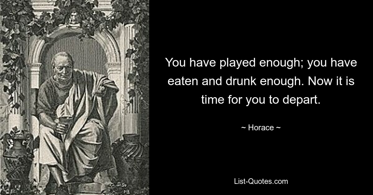 You have played enough; you have eaten and drunk enough. Now it is time for you to depart. — © Horace