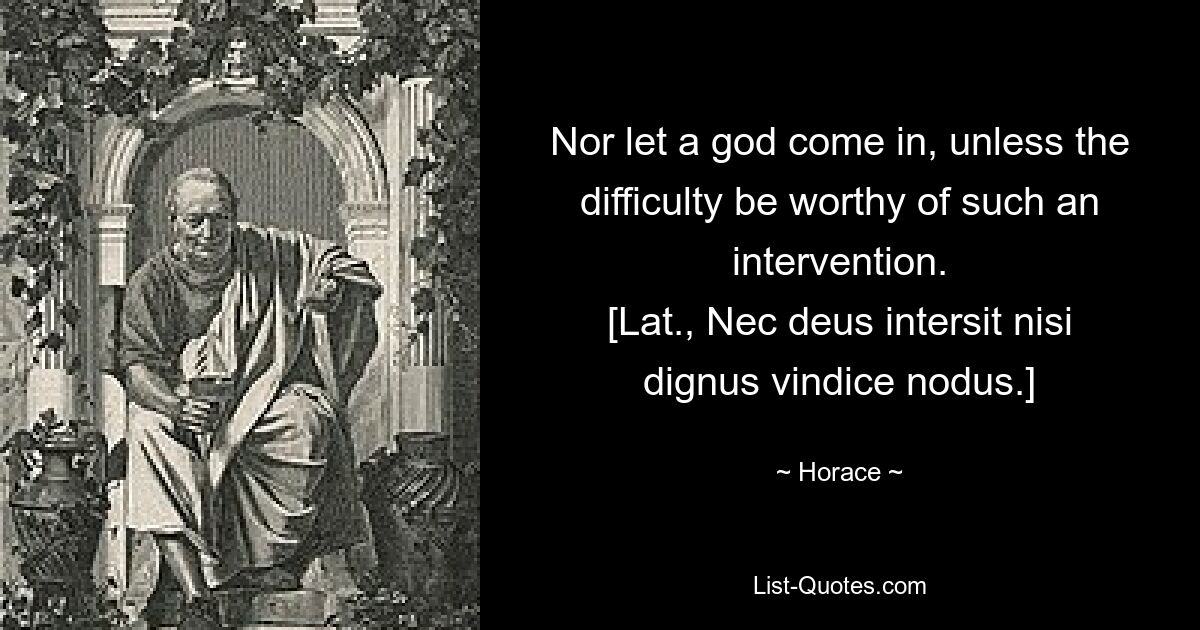 Nor let a god come in, unless the difficulty be worthy of such an intervention.
[Lat., Nec deus intersit nisi dignus vindice nodus.] — © Horace