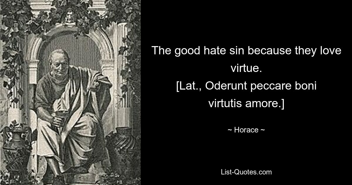 The good hate sin because they love virtue.
[Lat., Oderunt peccare boni virtutis amore.] — © Horace